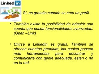 Sí, es gratuito cuando se crea un perfil.  También existe la posibilidad de adquirir una cuenta que posea funcionalidades avanzadas. (Open –Link)  Unirse a LinkedIn es gratis. También se ofrecen cuentas premium, las cuales poseen más herramientas para encontrar y comunicarte con gente adecuada, estén o no en la red.  