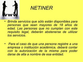 NETINER Brinda servicios que sólo están disponibles para personas que sean mayores de 18 años de edad. Las personas que no cumplan con este requisito legal, deberán abstenerse de utilizar los servicios.   Para el caso de que una persona registre a una empresa o institución académica, deberá contar con la autorización de la misma para poder darse de alta a nombre de esa entidad. 