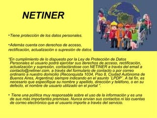 Tiene protección de los datos personales. Además cuenta con derechos de acceso,  rectificación, actualización o supresión de datos.   “ En cumplimiento de lo dispuesto por la Ley de Protección de Datos Personales el usuario podrá ejercitar sus derechos de acceso, rectificación, actualización y supresión, contactándose con NETINER a través del email a contacto@netiner.com, a través del formulario de contacto o por correo ordinario a nuestro domicilio (Reconquista 1034, Piso 8, Ciudad Autónoma de Buenos Aires, Argentina) siempre indicando en el asunto ¨LPDP¨. A tal fin, es necesario que especifique su nombre y apellido, dirección y teléfono, o en su defecto, el nombre de usuario utilizado en el portal “. Tiene una política muy responsable sobre el uso de la información y es una de sus más importantes premisas. Nunca envian sus contactos ni las cuentas de correo electrónico que el usuario importe a través del servicio.  NETINER 