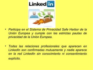 Participa en el Sistema de Privacidad Safe Harbor de la Unión Europea y cumple con las estrictas pautas de privacidad de la Unión Europea.  Todas las relaciones profesionales que aparecen en LinkedIn son confirmadas mutuamente y nadie aparece en la red LinkedIn sin conocimiento ni consentimiento explícito.   