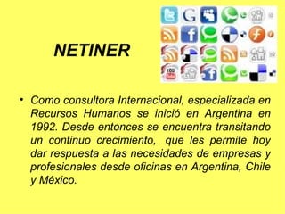 Como consultora Internacional, especializada en Recursos Humanos se inició en Argentina en 1992. Desde entonces se encuentra transitando un continuo crecimiento,  que les permite hoy dar respuesta a las necesidades de empresas y profesionales desde oficinas en Argentina, Chile y México.  NETINER 