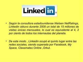 Según la consultora estadounidense Nielsen NetRatings, Linkedin obtuvo durante 2008 un total de 15 millones de visitas únicas mensuales, lo cual es equivalente al 4, 2 por ciento de todos los internautas del planeta.  De este modo , Linkedin ocupó el quinto lugar entre las redes sociales, siendo superada por Facebook, My Space, Classmates Online ,Orkut. 
