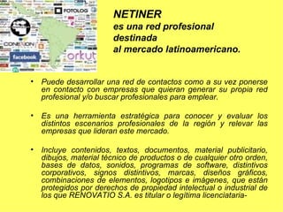 Puede desarrollar una red de contactos como a su vez ponerse en contacto con empresas que quieran generar su propia red profesional y/o buscar profesionales para emplear. Es una herramienta estratégica para conocer y evaluar los distintos escenarios profesionales de la región y relevar las empresas que lideran este mercado.  Incluye contenidos, textos, documentos, material publicitario, dibujos, material técnico de productos o de cualquier otro orden, bases de datos, sonidos, programas de software, distintivos corporativos, signos distintivos, marcas, diseños gráficos, combinaciones de elementos, logotipos e imágenes, que están protegidos por derechos de propiedad intelectual o industrial de los que RENOVATIO S.A. es titular o legítima licenciataria- NETINER  es una red profesional  destinada  al mercado latinoamericano.  