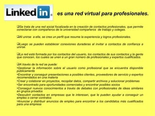 Se trata de una red social focalizada en la creación de contactos profesionales, que permite conectarse con compañeros de la universidad compañeros  de trabajo y colegas. A l unirse  a ella, se crea un perfil que resume la experiencia y logros profesionales.  L uego se pueden establecer conexiones duraderas al invitar a contactos de confianza a unirse. L a red está formada por los contactos del usuario, los contactos de sus contactos y la gente que conocen, los cuales se unen a un gran número de profesionales y expertos cualificados.  A través de la red se puede: Gestionar la información sobre el usuario como profesional que se encuentra disponible públicamente  Encontrar y conseguir presentaciones a posibles clientes, proveedores de servicio y expertos recomendados en una materia  Crear y colaborar en proyectos, recopilar datos, compartir archivos y solucionar problemas  Ser encontrado para oportunidades comerciales y encontrar posibles socios  Conseguir nuevos conocimientos a través de debates con profesionales de ideas similares en grupos privados  Descubrir contactos en empresas que le interesan, que le pueden ayudar a conseguir un empleo o cerrar contratos  Anunciar y distribuir anuncios de empleo para encontrar a los candidatos más cualificados para una empresa  es una red virtual para profesionales. 
