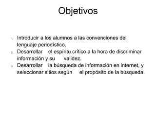 Objetivos

1.   Introducir a los alumnos a las convenciones del
     lenguaje periodístico.
2.   Desarrollar el espíritu crítico a la hora de discriminar
     información y su     validez.
3.   Desarrollar la búsqueda de información en internet, y
     seleccionar sitios según el propósito de la búsqueda.
 