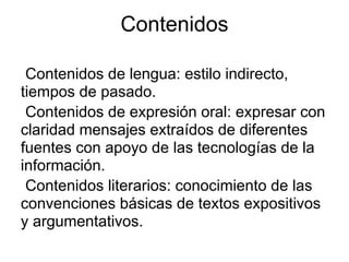 Contenidos

 Contenidos de lengua: estilo indirecto,
tiempos de pasado.
 Contenidos de expresión oral: expresar con
claridad mensajes extraídos de diferentes
fuentes con apoyo de las tecnologías de la
información.
 Contenidos literarios: conocimiento de las
convenciones básicas de textos expositivos
y argumentativos.
 