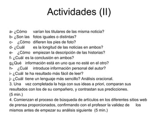 Actividades (II)
a- ¿Cómo      varían los titulares de las misma noticia?
b- ¿Son las fotos iguales o distintas?
c- ¿Cómo difieren los pies de foto?
d- ¿Cuál      es la longitud de las noticias en ambos?
e- ¿Cómo empiezan la descripción de las historias?
f- ¿Cuál es la conclusión en ambos?
g¿Qué información está en uno que no esté en el otro?
h- ¿Cuál introduce información personal del autor?
i- ¿Cuál te ha resultado más fácil de leer?
j- ¿Cuál tiene un lenguaje más sencillo? Análisis oracional.
3. Una vez completada la hoja con sus ideas a priori, comparan sus
resultados con los de su compañero, y contrastan sus predicciones.
(5 min.)
4. Comienzan el proceso de búsqueda de artículos en los diferentes sitios web
de prensa proporcionados, confirmando con el profesor la validez de     los
mismos antes de empezar su análisis siguiente (5 min.)
 