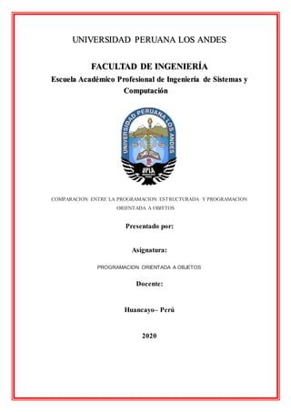 UNIVERSIDAD PERUANA LOS ANDES
FACULTAD DE INGENIERÍA
Escuela Académico Profesional de Ingeniería de Sistemas y
Computación
COMPARACION ENTRE LA PROGRAMACION ESTRUCTURADA Y PROGRAMACION
ORIENTADA A OBJETOS
Presentado por:
Asignatura:
PROGRAMACION ORIENTADA A OBJETOS
Docente:
Huancayo– Perú
2020
 