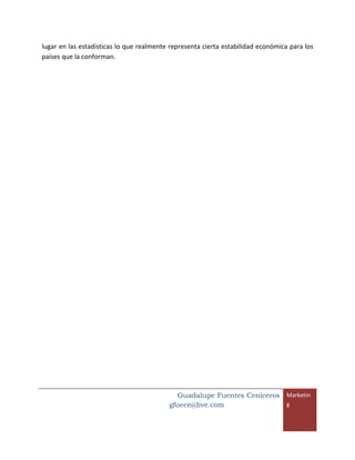 lugar en las estadísticas lo que realmente representa cierta estabilidad económica para los
países que la conforman.




                                            Guadalupe Fuentes Ceniceros Marketin
                                          gfuece@live.com               g
 
