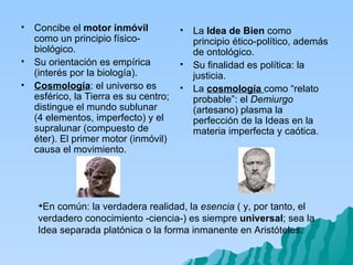 En común: la verdadera realidad, la  esencia  ( y, por tanto, el verdadero conocimiento -ciencia-) es siempre  universal ; sea la Idea separada platónica o la forma inmanente en Aristóteles. Concibe el  motor inmóvil  como un principio físico-biológico. Su orientación es empírica (interés por la biología). Cosmología : el universo es esférico, la Tierra es su centro; distingue el mundo sublunar  (4 elementos, imperfecto) y el supralunar (compuesto de éter). El primer motor (inmóvil) causa el movimiento. La  Idea de Bien  como principio ético-político, además de ontológico. Su finalidad es política: la justicia. La  cosmología   como “relato probable”: el  Demiurgo  (artesano) plasma la perfección de la Ideas en la materia imperfecta y caótica. 