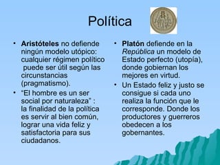 Política Aristóteles  no defiende ningún modelo utópico: cualquier régimen político  puede ser útil según las circunstancias (pragmatismo). “ El hombre es un ser social por naturaleza” :  la finalidad de la política es servir al bien común, lograr una vida feliz y satisfactoria para sus ciudadanos.  Platón  defiende en la  República  un modelo de Estado perfecto (utopía), donde gobiernan los mejores en virtud. Un Estado feliz y justo se consigue si cada uno realiza la función que le corresponde. Donde los productores y guerreros obedecen a los gobernantes. 
