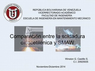 REPÚBLICA BOLIVARIANA DE VENEZUELA 
VICERRECTORADO ACADÉMICO 
FACULTAD DE INGENIERÍA 
ESCUELA DE INGENIERÍA EN MANTENIMIENTO MECÁNICO 
Comparación entre la soldadura 
oxiacetilénica y SMAW 
Winston G. Castillo S. 
C.I. 20925935 
Noviembre-Diciembre 2014 
 