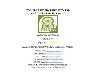 ESCUELA PREPARATORIA ESTATAL
No.8 “Carlos Castillo Peraza”
ASIGNATURA: INFORMÁTICA
GRUPO: 1 “E”
EQUIPO: AMARILLO
ADA #5: comparación Windows, Linux, iOS, Android
Paulina limónhttps://paulinalimons.blogspot.mx
ISAAC HURTADO //isaacernestohurtado.blogspot.mx
SISLEY CHAN https://soysisley.blogspot.mx/
PALOMA NOVELO https://palomanovelo.blogspot.mx/
MELISSA SALAZAR http://playmelissa.blogspot.mx/
PROF: ISC. MARIA DEL ROSARIO RAYGOZA VELÁZQUEZ
FECHA DE ENTREGA: 22 DE SEPTIEMBRE DEL 2017
 