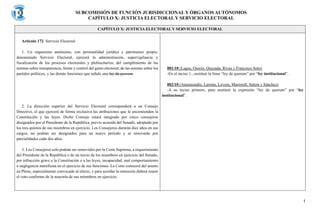 SUBCOMISIÓN DE FUNCIÓN JURISDICCIONAL Y ÓRGANOS AUTÓNOMOS
CAPÍTULO X: JUSTICIA ELECTORAL Y SERVICIO ELECTORAL
1
CAPÍTULO X: JUSTICIA ELECTORAL Y SERVICIO ELECTORAL
Artículo 172. Servicio Electoral
1. Un organismo autónomo, con personalidad jurídica y patrimonio propio,
denominado Servicio Electoral, ejercerá la administración, supervigilancia y
fiscalización de los procesos electorales y plebiscitarios; del cumplimiento de las
normas sobre transparencia, límite y control del gasto electoral; de las normas sobre los
partidos políticos, y las demás funciones que señale una ley de quorum.
2. La dirección superior del Servicio Electoral corresponderá a un Consejo
Directivo, el que ejercerá de forma exclusiva las atribuciones que le encomienden la
Constitución y las leyes. Dicho Consejo estará integrado por cinco consejeros
designados por el Presidente de la República, previo acuerdo del Senado, adoptado por
los tres quintos de sus miembros en ejercicio. Los Consejeros durarán diez años en sus
cargos, no podrán ser designados para un nuevo período y se renovarán por
parcialidades cada dos años.
3. Los Consejeros solo podrán ser removidos por la Corte Suprema, a requerimiento
del Presidente de la República o de un tercio de los miembros en ejercicio del Senado,
por infracción grave a la Constitución o a las leyes, incapacidad, mal comportamiento
o negligencia manifiesta en el ejercicio de sus funciones. La Corte conocerá del asunto
en Pleno, especialmente convocado al efecto, y para acordar la remoción deberá reunir
el voto conforme de la mayoría de sus miembros en ejercicio.
001/10 (Lagos, Osorio, Quezada, Rivas y Francisco Soto)
-En el inciso 1., sustituir la frase “ley de quorum” por “ley institucional”.
002/10 (Anastasiadis, Larraín, Lovera, Martorell, Salem y Sánchez)
-A su inciso primero, para sustituir la expresión “ley de quorum” por “ley
institucional”.
 