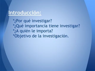 Introducción:
*¿Por qué investigar?
*¿Qué importancia tiene investigar?
*¿A quién le importa?
*Objetivo de la investigación.
 