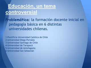 Educación, un tema
controversial
Problemática: la formación docente inicial en
pedagogía básica en 6 distintas
universidades chilenas.
1-Pontificia Universidad Católica de Chile
2-Universidad Diego Portales
3-Universidad Santiago de Chile
4-Universidad de Tarapacá
5-Universidad de Antofagasta
6-Universidad San Sebastián
 