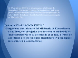 Qué es la EVALUACIÓN INICIA?
.-Surge como una iniciativa del Ministerio de Educación en
el año 2006, con el objetivo de a mejorar la calidad de los
futuros profesores en su desempeño en el aula, a través de
la medición de conocimientos disciplinarios y pedagógicos
que competen a las pedagogías.
El 29 de febrero del 2012 el gobierno envió a la Cámara de
Diputados el Proyecto de Ley sobre Carrera Docente; noticia que
puede ser considerada una consecuencia totalmente predecible de
la Ley 20.501 de Calidad y Equidad de la Educación, promulgada
en febrero del 2011.
 