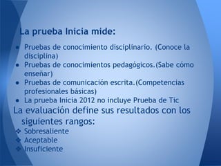 ● Pruebas de conocimiento disciplinario. (Conoce la
disciplina)
● Pruebas de conocimientos pedagógicos.(Sabe cómo
enseñar)
● Pruebas de comunicación escrita.(Competencias
profesionales básicas)
● La prueba Inicia 2012 no incluye Prueba de Tic
La evaluación define sus resultados con los
siguientes rangos:
❖ Sobresaliente
❖ Aceptable
❖ Insuficiente
La prueba Inicia mide:
 