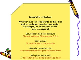Comparatifs irréguliers  Attention avec les comparatifs de bon, bien (qui se traduisent tous les deux mejor  en espagnol) et de mauvais et mal  (peor en espagnol) Bon, bonne > meilleur, meilleure Elle est meilleure élève que son frère Bien> mieux Il travaille mieux que son amie Mauvais, mauvaise> pire Son comportement est pire encore qu’avant Mal> pire/ moins bien Il se conduit pire / moins bien que sa sœur 
