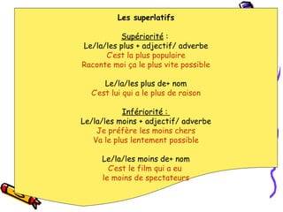 Les superlatifs Supériorité  :  Le/la/les plus + adjectif/ adverbe C’est la plus populaire Raconte moi ça le plus vite possible Le/la/les plus de+ nom C’est lui qui a le plus de raison Infériorité :  Le/la/les moins + adjectif/ adverbe Je préfère les moins chers Va le plus lentement possible Le/la/les moins de+ nom C’est le film qui a eu  le moins de spectateurs 