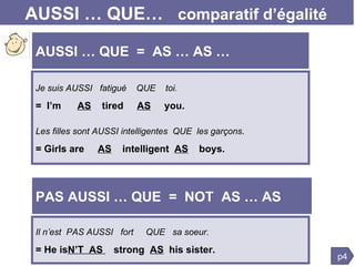 AUSSI … QUE…  comparatif d’égalité Je suis AUSSI  fatigué  QUE  toi.   =  I’m  AS   tired  AS   you. Les filles sont AUSSI intelligentes  QUE  les garçons .  = Girls are  AS   intelligent  AS   boys. p4 AUSSI … QUE  =  AS … AS … PAS AUSSI … QUE  =  NOT  AS … AS Il n’est  PAS AUSSI  fort  QUE  sa soeur.   = He is N’T  AS  strong  AS   his sister. 