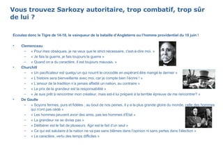 Vous trouvez Sarkozy autoritaire, trop combatif, trop sûr de lui ?  Ecoutez donc le Tigre de 14-18, le vainqueur de la bataille d’Angleterre ou l’homme providentiel du 18 juin ! Clemenceau   « Pour mes obsèques, je ne veux que le strict nécessaire, c'est-à-dire moi. »  « Je fais la guerre, je fais toujours la guerre » « Quand on a du caractère, il est toujours mauvais. »  Churchill « Un pacificateur est quelqu’un qui nourrit le crocodile en espérant être mangé le dernier » « L’histoire sera bienveillante avec moi, car je compte bien l’écrire ! » « L’amour de la tradition n’a jamais affaibli un nation, au contraire » « Le prix de la grandeur est la responsabilité » « Je suis prêt à rencontrer mon créateur, mais est-il lui préparé à la terrible épreuve de me rencontrer? » De Gaulle   « Soyons fermes, purs et fidèles ; au bout de nos peines, il y a la plus grande gloire du monde, celle des hommes qui n'ont pas cédé » « Les hommes peuvent avoir des amis, pas les hommes d'Etat » « La grandeur ne se divise pas » « Délibérer est le fait de plusieurs. Agir est le fait d’un seul » « Ce qui est salutaire à la nation ne va pas sans blâmes dans l’opinion ni sans pertes dans l’élection » « Le caractère, vertu des temps difficiles » 