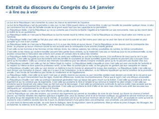 Extrait du discours du Congrès du 14 janvier – à lire ou à voir Le but de la République c’est d’arracher du coeur de chacun le sentiment de l’injustice. Le but de la République c’est de permettre à celui qui n’a rien d’être quand même un homme libre, à celui qui travaille de posséder quelque chose, à celui qui commence tout en bas de l'échelle sociale de la gravir aussi haut que ses capacités le lui permettent. La République réelle, c’est la République qui ne se contente pas d’inscrire la liberté, l’égalité et la fraternité sur ses monuments, mais qui les inscrit dans la réalité de la vie quotidienne. La République réelle ce n’est pas la République où tout le monde reçoit la même chose. C’est la République où chacun reçoit selon son mérite ou son handicap. La République réelle c’est celle qui fait plus pour celui qui veut s’en sortir et qui fait moins pour celui qui ne veut rien faire et dont la société ne peut accepter qu'il vive à son crochet. La République réelle ce n’est pas la République où il n’y a que des droits et aucun devoir. C’est la République où les devoirs sont la contrepartie des droits. Je propose qu’aucun minimum social ne soit accordé sans la contrepartie d'une activité d'intérêt général. C’est celle où les hommes et les femmes ont les mêmes droits, les mêmes salaires, les mêmes possibilités de carrière, la même considération. C’est celle où les mères qui veulent travailler peuvent faire garder leurs enfants, où la maternité n’est pas un handicap pour la vie professionnelle, où les années consacrées à l’éducation des enfants sont prises en compte dans le calcul des retraites. La République réelle à laquelle je crois c’est celle qui ne reste pas indifférente au sort de l’enfant pauvre, à la souffrance de ceux que la vie n’a pas épargnés. C’est celle qui garde tous les enfants dont les familles le souhaitent en étude surveillée quand les parents ne peuvent pas s’occuper d’eux parce qu’ils travaillent. Celle qui construit des internats d’excellence pour les élèves d’origine modeste parce qu’ils ne peuvent pas étudier chez eux. La République virtuelle c’est celle qui fait de l’élève l’égal du maître. La République réelle à laquelle je crois c’est celle qui veut une école de l’autorité et du respect où l’élève se lève quand le professeur entre, où les filles ne portent pas le voile, où les garçons ne gardent pas leur casquette en classe. La République virtuelle c’est celle qui veut donner un diplôme à tout le monde en abaissant le niveau des examens. La République réelle c’est celle qui veut donner une formation à chacun, celle qui n’a peur ni de l’orientation, ni de la sélection, ni de l’élitisme républicain qui est la condition de la promotion sociale. C'est l'école de l'excellence pas l'école du nivellement et de l'égalitarisme. La République réelle, c’est celle où le sport n’est pas un ghetto réservé aux jeunes ou aux minorités visibles mais devient une école de la vie parce que les valeurs du sport transcendent tous les âges, toutes les différences, toutes les incompréhensions. Parce que le sport c’est une éthique universelle. La République virtuelle c’est celle qui pratique l’assistanat généralisé mais qui laisse des gens mourir sur le trottoir. C’est celle qui proclame le droit au logement et qui ne construit pas de logements. C’est celle qui proclame le droit à l’emploi et qui renonce à l’objectif du plein emploi. C’est celle qui proclame que le travail est une valeur mais qui fait tout pour le décourager. C’est celle qui proclame la continuité du service public mais accepte que les usagers soient périodiquement les otages des grévistes. C’est celle qui proclame le droit d’aller et de venir mais cherche sans arrêt des excuses aux délinquants qui  empoisonnent la vie de tout le monde. La République réelle c’est celle qui rend effectifs les droits qu’elle proclame. C'est la République qui crée des emplois, qui construit des logements qui permet au travailleur de vivre de son travail, qui donne sa chance à l'enfant pauvre, qui met les retraités des régimes spéciaux à égalité avec ceux du secteur privé et de la fonction publique, qui garantit le service minimum en cas de grève et qui fait respecter la loi par tout le monde. Je souhaite une loi sur le service minimum dès le mois de juin 2007. Je souhaite en outre qu'une loi impose le vote à bulletins secrets dans les 8 jours du déclenchement d'une grève dans une entreprise, une université, une administration. Je crois dans la démocratie sociale. Je crois dans le dialogue, dans la négociation, dans le paritarisme. Mais je refuse la prise d'otages, les blocages, les archaïsmes, la violence, la loi du plus fort… et le manque de courage ! 