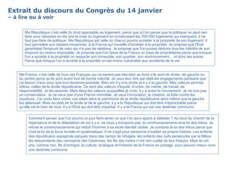 Extrait du discours du Congrès du 14 janvier – à lire ou à voir Comment penser que l’on pourra un jour faire aimer ce que l’on aura appris à détester ? Au bout du chemin de la repentance et de la détestation de soi il y a, ne nous y trompons pas, le communautarisme et la loi des tribus. Je refuse le communautarisme qui réduit l'homme à sa seule identité visible. Je combats la loi des tribus parce que c'est la loi de la force brutale et systématique. Il ne s’agit pour personne d’oublier sa propre histoire. Les enfants des républicains espagnols parqués dans des camps de réfugiés, les enfants des Juifs persécutés par la Milice, les descendants des camisards des Cévennes, les fils des harkis n’ont rien oublié de leur histoire. Mais ils ont pris, comme moi, fils d’immigré, la culture, la langue et l’histoire de la France en partage, pour pouvoir mieux vivre une destinée commune. Ma France, c’est celle de tous ces Français qui ne savent pas très bien au fond s’ils sont de droite, de gauche ou du centre parce qu’ils sont avant tout de bonne volonté. Je veux leur dire par-delà les engagements partisans que j’ai besoin d’eux pour que tout devienne possible. Bien sûr il y a la droite et il y a la gauche. Mes valeurs sont les vôtres, celles de la droite républicaine. Ce sont des valeurs d'équité, d’ordre, de mérite, de travail, de responsabilité. Je les assume. Mais dans les valeurs auxquelles je crois, il y a aussi le mouvement. Je ne suis pas un conservateur. Je ne veux pas d’une France immobile. Je veux l’innovation, la création, la lutte contre les injustices. J’ai voulu faire entrer ces idées dans le patrimoine de la droite républicaine alors même que la gauche les délaissait. Mais au-delà de la droite et de la gauche, il y a la République qui doit être irréprochable parce qu'elle est le bien de tous. Il y a l’Etat qui doit être impartial. Il y a la France qui est une destinée commune. Ma République c’est celle du droit opposable au logement, parce que si l’on pense que la politique ne peut rien faire pour résoudre en dix ans la crise du logement en construisant les 700 000 logements qui manquent, il ne faut pas faire de politique. Ma République est celle où chacun pourra accéder à la propriété de son logement. Il faut permettre aux classes moyennes, à la France qui travaille d'accéder à la propriété. Je propose que l'Etat garantisse l'emprunt de celui qui n'a pas de relations. Je propose que l'on puisse déduire tous les intérêts de son emprunt du revenu imposable. Je propose que l'on fasse de la France un pays de propriétaires parce que lorsque l'on a accédé à la propriété on respecte son immeuble, son quartier, son environnement… et donc les autres. Parce que lorsque l’on a accédé à la propriété on est moins vulnérable aux accidents de la vie. 