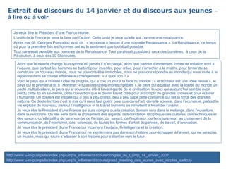 Extrait du discours du 14 janvier et du discours aux jeunes  – à lire ou à voir Alors que le monde change à un rythme où jamais il n’a changé, alors que partout d’immenses forces de création sont à l’oeuvre, que partout les hommes se battent pour inventer, pour créer, pour s’arracher à la misère, pour tenter de se construire un nouveau monde, nous ne pouvons être immobiles, nous ne pouvons répondre au monde qui nous invite à le rejoindre dans sa course effrénée au changement : « à quoi bon ? » Voici le pays qui a inventé l’idée de progrès, qui a crié un jour à la face du monde : « le bonheur est une  idée neuve », le pays qui le premier a dit à l’Homme : « tu as des droits imprescriptibles », le pays qui a passé avec la liberté du monde un pacte multiséculaire, le pays qui si souvent a été à l’avant-garde de la civilisation, le voici qui aujourd’hui semble avoir perdu cette foi en lui-même, cette conviction que le destin l’avait créé pour accomplir de grandes choses et pour éclairer l’humanité. Un doute s’est installé qui a peu à peu grandi, peu à peu sapé cette confiance qui fait la force des grandes nations. Ce doute terrible c’est le mal qu’il nous faut guérir pour que dans l’art, dans la science, dans l’économie, partout la vie explose de nouveau, partout l’intelligence et le travail humains se remettent à féconder l’avenir. Je veux être le Président d’une France qui aura compris que la création demain sera dans le mélange, dans l'ouverture, dans la rencontre. Qu’elle sera dans le croisement des regards, la fécondation réciproque des cultures, des techniques et des savoirs, qu’elle jaillira de la rencontre de l’artiste, du  savant, de l’ingénieur, de l’entrepreneur, au croisement de la communication, de l’économie, des  sciences, de toutes les formes d’art et de pensée, de travail, d’innovation. Je veux être le président d’une France qui incarnera l’audace, l’intelligence et la création. Je veux être le président d’une France qui ne s’enfermera pas dans son histoire pour échapper à l’avenir, qui ne sera pas un musée, mais qui saura s’adosser à son histoire pour s’élancer vers le futur. Je veux être le Président d’une France réunie. L’unité de la France je veux la faire par l’action. Cette unité je veux qu'elle soit comme une renaissance. Après mai 68, Georges Pompidou avait dit : « le monde a besoin d’une nouvelle Renaissance ». La Renaissance, ce temps où pour la première fois les hommes ont eu le sentiment que tout était possible. Tout paraissait possible aux hommes de la Renaissance. Tout paraissait possible à ceux des Lumières,  à ceux de la Révolution, à ceux des 30 Glorieuses. http://www.u-m-p.org/site/index.php/ump/s_informer/discours/congres_de_l_ump_14_janvier_2007 http://www.u-m-p.org/site/index.php/ump/s_informer/discours/grand_meeting_des_jeunes_avec_nicolas_sarkozy 