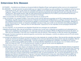 Interview Eric Besson   LE FIGARO. – Au-delà de vos critiques sur la personnalité de Ségolène Royal, quel jugement portez-vous sur son programme?  Éric BESSON. – Ce n’est pas tant sa personnalité que son rapport à la politique qui pose problème. Sa candidature est le fruit de la crise larvée du PS, qui n’a pas choisi son orientation politique et ne s’assume pas comme réformiste. Cette crise, elle va l’aggraver. Aujourd’hui, elle n’est plus la candidate de la gauche progressiste et sociale-démocrate dans laquelle j’aurais pu me retrouver. Elle semble devenir celle de l’aile prétendument rénovatrice du PS, le NPS, pour la primauté donnée aux institutions, et des Verts pour le rapport à l’industrie et à l’énergie.  - Mais sa proposition de VIe République reprend les réformes du projet du PS.  - C’est une duperie. Au congrès du Mans, nous avions conclu que les réformes proposées par le PS n’instauraient pas une VIe République, laquelle supposerait de renoncer à l’élection du président de la République au suffrage universel. Ce n’est pas ce que Ségolène Royal propose. On est là dans le gadget, la communication. Et dans une tactique de campagne: délaisser le terrain économique et social, sur lequel la candidate n’est pas à l’aise, pour surfer sur la rénovation des pratiques politiques qu’elle prétend incarner… mais que rien ne vient démontrer. Aujourd’hui, le vrai inspirateur de sa campagne semble être Montebourg.  - À vous entendre, on a le sentiment que Ségolène Royal fait une campagne de mystification.  - Ségolène Royal élude. Elle a fait de sa féminité un bouclier pour ne pas avoir à répondre aux questions qui la dérangent et un glaive pour culpabiliser ses adversaires. Or, notre pays est dans une situation difficile et effectivement menacé de déclin. Le statu quo est impossible. Il faut offrir aux Français des voies de réforme. Cela suppose un effort de vérité et de pédagogie.  - Un groupe d’anciens membres de cabinet de gauche, surnommés «les Gracques», a prôné une alliance entre le PS et le centre. Qu’en pensez-vous?  - La question des alliances du PS sur le long terme est l’un des impensés du congrès du Mans. Elle devrait être abordée sans tabou à partir du moment où l’extrême gauche se radicalise et ne s’unit que dans le refus de gouverner avec les socialistes. Mais la révolution via la seule élection présidentielle, c’est très compliqué et probablement infaisable. Le problème de François Bayrou, au-delà de ses qualités personnelles, ce sont les élections législatives du mois de juin. Il y a un hiatus entre ce qu’il porte et la base de l’UDF. Et il lui faudrait pouvoir modifier le mode de scrutin avant les législatives… - Nicolas Sarkozy ferait-il un meilleur président que Ségolène Royal?  - J’explique dans mon livre avoir depuis une dizaine d’années de bonnes relations personnelles avec Nicolas Sarkozy et apprécier son goût pour l’action. Cela ne l’a pas empêché de ne pas me ménager dans l’Hémicycle lorsqu’il était ministre des Finances, et je ne pense pas que le PS puisse me reprocher de l’avoir, en retour, beaucoup ménagé dans mes activités partisanes… À présent que je suis libre de toute attache, et n’engageant que moi, je crois pouvoir dire qu’il a levé toute ambiguïté sur des points à mes yeux cruciaux (l’intervention américaine en Irak, le communautarisme, etc.), et que le républicain que je suis a apprécié son discours d’investiture du 14 janvier. Il est donc effectivement, à mes yeux, plus préparé et plus qualifié que Ségolène Royal pour présider la France. Quant à le rejoindre, il sait et j’ai dit publiquement ce qu’il en est : j’ai décidé de retourner à présent vers le monde de l’entreprise. 