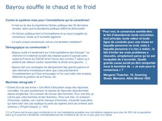 Bayrou souffle le chaud et le froid Contre le système mais pour l’immobilisme qui le caractérise! Il met sur le dos du bipartisme l’échec politique des 30 dernières années, alors que le pluralisme politique définit la démocratie! Or l’échec politique tient à l’immobilisme et au souci exagéré du consensus, chose qu’il souhaite aggraver Le parti unique consensuel, est-ce une tentation totalitaire? Démagogique ou communiste ? Bayrou surfe-t-il seulement sur l’anti-capitalisme des français (1)  ou cherche-t-il à relancer la lutte des classes quand il oppose sans cesse la France du CAC40 et la France des ouvriers ? (alors qu’il prétend par ailleurs vouloir rassembler la droite et la gauche…) Bayrou fait une campagne de dénigrement des grands patrons et des méchants investisseurs alors que c’est précisément l’investissement qu’il faut encourager si l’on veut créer des emplois, défendre la position de la France, etc. Machiste rétrograde ? Extrait d'un de ses livres « Cet effort d’éducation exige des réponses nouvelles. Ou plus exactement, la reprise de réponses abandonnées depuis longtemps. On a besoin de trouver des hommes. Pour une fois, je n’écris pas  «des hommes et des femmes».  Pour une fois, on a besoin d’hommes, solides, car c’est le manque d’hommes, d’autorité masculine, qui dans bien des cas explique la perte de repères dont ces enfants sont victimes.» (Projet d’espoir, p. 144). (1) La France est le seul pays occidental où le mot capitalisme possède une connotation négative pour plus de 50% de la population alors qu’il a permis d’améliorer considérablement les conditions de vie en un peu plus d’un siècle “ Pour moi, le consensus semble être : le fait d’abandonner toute conviction, tout principe, toute valeur et toute ligne de conduite pour une chose en laquelle personne ne croit, mais à laquelle personne n’a rien à redire ; le fait d’éviter les vrais problèmes a résoudre, simplement parce qu’on est incapable de s’accorder. Quelle grande cause aurait pu être remportée sous la bannière de : « Je suis pour le consensus » ? Margaret Thatcher, 10, Downing Street, Memoire. Albin Michel 1993 