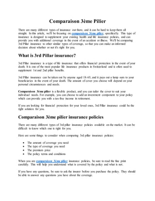 Comparaison 3ème Pilier
There are many different types of insurance out there, and it can be hard to keep them all
straight. In this article, we'll be focusing on comparaison 3ème pilier, specifically. This type of
insurance is designed to supplement your existing health and life insurance policies, and can
provide you with additional coverage in the event of an accident or illness. We'll be comparing
3rd Pillar insurance to other similar types of coverage, so that you can make an informed
decision about whether or not it's right for you.
What is 3rd Pillar insurance?
3rd Pillar insurance is a type of life insurance that offers financial protection in the event of your
death. It is one of the most popular life insurance products in Switzerland and is often used to
supplement 1st and 2nd pillar benefits.
3rd Pillar insurance can be taken out by anyone aged 18-65, and it pays out a lump sum to your
beneficiaries in the event of your death. The amount of cover you choose will depend on your
personal circumstances and needs.
Comparaison 3ème pilier is a flexible product, and you can tailor the cover to suit your
individual needs. For example, you can choose to add an investment component to your policy
which can provide you with a tax-free income in retirement.
If you are looking for financial protection for your loved ones, 3rd Pillar insurance could be the
right solution for you.
Comparaison 3ème pilier insurance policies
There are many different types of 3rd pillar insurance policies available on the market. It can be
difficult to know which one is right for you.
Here are some things to consider when comparing 3rd pillar insurance policies:
 The amount of coverage you need
 The type of coverage you need
 The premium price
 The policy terms and conditions
When you are comparaison 3ème pilier insurance policies, be sure to read the fine print
carefully. This will help you understand what is covered by the policy and what is not.
If you have any questions, be sure to ask the insurer before you purchase the policy. They should
be able to answer any questions you have about the coverage.
 