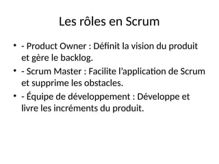 Les rôles en Scrum
• - Product Owner : Définit la vision du produit
et gère le backlog.
• - Scrum Master : Facilite l’application de Scrum
et supprime les obstacles.
• - Équipe de développement : Développe et
livre les incréments du produit.
 