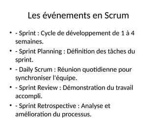 Les événements en Scrum
• - Sprint : Cycle de développement de 1 à 4
semaines.
• - Sprint Planning : Définition des tâches du
sprint.
• - Daily Scrum : Réunion quotidienne pour
synchroniser l'équipe.
• - Sprint Review : Démonstration du travail
accompli.
• - Sprint Retrospective : Analyse et
amélioration du processus.
 