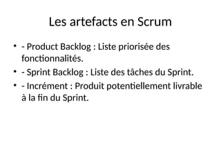 Les artefacts en Scrum
• - Product Backlog : Liste priorisée des
fonctionnalités.
• - Sprint Backlog : Liste des tâches du Sprint.
• - Incrément : Produit potentiellement livrable
à la fin du Sprint.
 