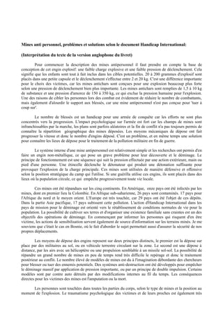 Mines anti personnel, problèmes et solutions selon le document Handicap International:

(Interprétation du texte de la version anglophone du livret)

         Pour commencer la description des mines antipersonnel il faut prendre en compte la base de
conception de cet engin explosif: une faible charge explosive et une faible pression de déclenchement. Cela
signifie que les enfants sont tout à fait inclus dans les cibles potentielles. 20 à 200 grammes d'explosif sont
placés dans une petite capsule et le déclenchement s'effectue entre 2 et 20 kg. C'est une différence importante
pour le choix des victimes, car les mines antichars sont conçues pour une explosion beaucoup plus forte
selon une pression de déclenchement bien plus importante. Les mines antichars sont remplies de 1,5 à 10 kg
de substance et une pression d'amorce de 150 à 350 kg, ce qui exclue la pression humaine pour l'explosion.
Une des raisons de cibler les personnes lors des combat est évidement de réduire le nombre de combattants,
mais également d'alourdir le support aux blessés, car une mine antipersonnel n'est pas conçue pour 'tuer à
coup sur'.

        Le nombre de blessés est un handicap pour une armée de conquête car les efforts ne sont plus
concentrés vers la progression. L'impact psychologique sur l'armée est fort car les champs de mines sont
infranchissables par la marche, les plans sont parfois aléatoires et la fin de conflit n'a pas toujours permis de
connaître la répartition géographique des mines déposées. Les moyens mécaniques de dépose ont fait
progresser la vitesse et donc le nombre d'engins déposé. C'est un problème, et en même temps une solution
pour connaître les lieux de dépose pour le traitement de la pollution militaire en fin de guerre.

        Le système interne d'une mine antipersonnel est relativement simple et les recherches ont permis d'en
faire un engin non-métallique, ce qui pose un grave problème pour leur découverte et le déminage. Le
principe de fonctionnement est une séquence qui suit la pression effectuée par une action extérieure, main ou
pied d'une personne. Une étincelle déclenche le détonateur qui produit une détonation suffisante pour
provoquer l'explosion de la charge principale. Ces mines sont utilisées de manière défensive et offensive
selon la position stratégique du camp qui l'utilise. Si une guérilla utilise ces engins, ils sont placés dans des
lieux où la population circule, ce qui empêche progressivement toute vie locale.

        Ces mines ont été répandues sur les cinq continents. En Amérique, onze pays ont été infectés par les
mines, dont en premier lieu la Colombie. En Afrique sub-saharienne, 26 pays sont contaminés. 17 pays pour
l'Afrique du nord et le moyen orient. L'Europe est très touchée, car 29 pays ont été l'objet de ces dépôts.
Dans la partie Asie pacifique, 17 pays subissent cette pollution. L'action d'Handicap International dans les
pays de mission pour le déminage est orienté vers le rétablissement de conditions normales de vie pour la
population. La possibilité de cultiver ses terres et d'organiser une existence familiale sans craintes est un des
objectifs des opérations de déminage. En commençant par informer les personnes qui risquent d'en être
victime, les actions de sensibilisation servent également de source d'information sur les terrains minés. Je me
souviens que c'était le cas en Bosnie, où le fait d'aborder le sujet permettait aussi d'assurer la sécurité de nos
propres déplacements.

        Les moyens de dépose des engins reposent sur deux principes distincts, le premier est la dépose sur
place par des militaires au sol, ou en véhicule terrestre circulant sur la zone. Le second est une dépose à
distance, par les airs avec un hélicoptère ou une propulsion semblable à un missile sol-sol. La possibilité de
répandre un grand nombre de mines en peu de temps rend très difficile le repérage et donc le traitement
postérieur au conflit. Le nombre élevé de modèles de mines est du à l'imagination débordante des chercheurs
pour blesser ou tuer des ennemis potentiels. Des systèmes anti-destruction ont été développés pour empêcher
le déminage massif par application de pression importante, ou par un principe de double impulsion. Certains
modèles sont par contre auto détruits par des modifications internes au fil du temps. Les conséquences
directes pour les victimes des mines est l'amputation ou la mort.

      Les personnes sont touchées dans toutes les parties du corps, selon le type de mines et la position au
moment de l'explosion. Le traumatisme psychologique des victimes et de leurs proches est également très
 