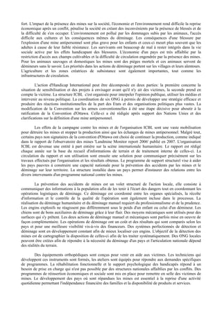 fort. L'impact de la présence des mines sur la société, l'économie et l'environnement rend difficile la reprise
économique après un conflit, pénalise la société en créant des inconvénients par la présence de blessés et de
la difficulté de s'en occuper. L'environnement est pollué par les dommages subis par les animaux, l'accès
difficile aux cultures et les conséquences mêmes du déminage. Les conséquences d'une blessure par
l'explosion d'une mine antipersonnel sont plus grave pour les enfants et ceux-ci meurt plus souvent que les
adultes à cause de leur faible résistance. Les survivants ont beaucoup de mal à rester intégrés dans la vie
sociale active par les effets handicapant des blessures. L'économie d'un pays est très affaiblie par la
restriction d'accès aux champs cultivables et la difficulté de circulation engendrée par la présence des mines.
Pour les animaux sauvages et domestiques les mines sont des pièges mortels et ces animaux servent de
démineurs sans le savoir. Les priorités dans les actions de déminage portent sur les villages et leurs alentours.
L'agriculture et les zones créatrices de subsistance sont également importantes, tout comme les
infrastructures de circulation.

         L'action d'Handicap International peut être décomposée en deux parties: la première concerne la
situation de sensibilisation et des projets à envisager avant qu'il n'y ait des victimes, la seconde prend en
compte la victime. La structure ICBL c'est organisée pour interpeler l'opinion publique, utiliser les médias et
intervenir au niveau politique. La coordination de six ONG à permis de développer une stratégie efficace et
produire des réactions institutionnelles de la part des Etats et des organisations politiques plus vastes. La
modification de la Convention sur les armes conventionnelles à été une étape décisive pour aboutir à la
ratification de la Convention d'Ottawa. Celle-ci a été rédigée après support des Nations Unies et des
clarifications sur la définition d'une mine antipersonnel.

         Les effets de la campagne contre les mines et de l'organisation ICBL sont une vaste mobilisation
pour détruire les mines et stopper la production ainsi que les échanges de mines antipersonnel. Malgré tout,
certains pays non signataires de la convention d'Ottawa ont choisi de continuer la production, comme indiqué
dans le rapport de l'observatoire des mines 'Landmine Monitor report 2006' publié en 2007. L'organisation
ICBL est devenue une entité à part entière sur la scène internationale humanitaire. Le rapport est rédigé
chaque année sur la base du recueil d'informations de terrain et de traitement interne de celles-ci. La
circulation du rapport et son utilisation sont ensuite une solution pour communiquer précisément sur les
travaux effectués par l'organisation et les résultats obtenus. Le programme de support structurel vise à aider
les pays pauvres à construire une capacité nationale pour la prévention des accidents par les mines et le
déminage sur leur territoire. La structure installée dans un pays permet d'instaurer des relations entre les
divers intervenants d'un programme national contre les mines.

         La prévention des accidents de mines est un volet structuré de l'action locale, elle consiste à
communiquer des informations à la population afin de les tenir à l'écart des dangers tout en coordonnant les
opérations logistiques de déminage. Ce déminage est coordonné entre les organes spécialisés, la récolte
d'information et le contrôle de la qualité de l'opération sont également incluse dans le processus. La
réalisation du déminage humanitaire et du déminage manuel requiert du professionnalisme et de la prudence.
Les engins explosifs ne réagissent pas différemment sous le poids d'un enfant ou celui d'un démineur. Les
chiens sont de bons auxiliaires de déminage grâce à leur flair. Des moyens mécaniques sont utilisés pour des
surfaces qui s'y prêtent. Les deux actions de déminage manuel et mécaniques sont parfois mise en oeuvre de
façon complémentaire. Les opérations de déminage ont un coût et des résultats qui sont comparés selon les
pays et pour une meilleure visibilité vis-à-vis des financeurs. Des systèmes perfectionnés de détection et
déminage sont en développement constant afin de mieux localiser ces engins. L'objectif de la détection des
mines est de cartographier la disposition de celles-ci afin de les traiter systématiquement. Des ONG locales
peuvent être créées afin de répondre à la nécessité du déminage d'un pays et l'articulation nationale dépend
des réalités du terrain.

        Des équipements orthopédiques sont conçus pour venir en aide aux victimes. Les techniciens qui
développent ces instruments sont formés, les ateliers sont équipés pour répondre aux demandes spécifiques
de programmes. La réhabilitation fonctionnelle et le support psychologique des handicapés répond à un
besoin de prise en charge qui n'est pas possible par des structures nationales affaiblies par les conflits. Des
programmes de réinsertion économiques et sociale sont mis en place pour remettre en selle des victimes de
mines. Le développement des pays où sont répandues les mines est essentiel à la reprise d'une activité
quotidienne permettant l'indépendance financière des familles et la disponibilité de produits et services.
 
