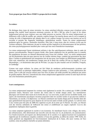 Texte proposé par Jean Pierre FEREY à propos du livret étudié.




Les mines:


On distingue deux types de mines terrestres: les mines antichars/véhicules conçues pour n'exploser qu'au
passage d'un mobile lourd (pression minimum exercées: de 100 à 300 kg, selon le type) et les mines
antipersonnel prévues pour exploser sous une faible pression ou traction. Pour les mines antipersonnel, on
différencie celle à effet de souffle, qui, enterrée, explose lorsque l'on marche dessus sans la voir et ampute la
victime de celle à fragmentation qui, plantée dans le sol, explose lorsque l'on exerce une traction sur un fil
invisible et projette des fragments métalliques, généralement mortels. Toutes les mines antipersonnel
perdurent après les guerres. Sentinelles éternelles, elles font, à long terme, plus de victimes civiles que de
victimes militaires. Elles induisent, de part la crainte qu'elles inspirent et la méconnaissance de leur position,
des zones psychologiquement interdites plus vastes que leur zone d'interdiction traumatique.

Les mines antipersonnel furent initialement utilisées à des fins spécifiquement militaires, dans le cadre de
guerres conventionnelles. Durant la guerre froide, elles furent employées lors de guérillas pour le contrôle
des populations devenues un élément déterminant pour l'issue des combats. Ainsi, ces mines antipersonnel
ont été disséminées dans des pays pauvres lors de conflits internes longs, conduits par procuration des deux
blocs. Cachées et généralement non enregistrées lors de leur pose, leur nombre est difficilement quantifiable.
Elles sont, néanmoins, très nombreuses compte tenu de la durée des conflits (30 ans en Angola, 27 an au
Mozambique,..) et disséminées dans près de 90 Etats. Les pays les plus touchés sont la Colombie, l'Angola,
le Cambodge.

Comme tout engin militaire, les mines ont fait l'objet de nombreux perfectionnements (systèmes anti
déminage, boitiers en plastique indétectables, charges explosives plus puissantes,..). Cette optimisation des
mines, joint à celle des moyens utilisés pour leur mise en place ont rendu possible des pollutions par mines
de grande ampleur. Dès lors, l'interdiction des mines antipersonnel apparaissait comme la seule façon d'éviter
une crise humanitaire potentielle grave.



Leurs conséquences:


Les mines antipersonnel amputent les victimes mais également la société. On a estimé que 15.000 à 20.000
personnes (tuées, blessées) sont victimes des mines dans le monde chaque année. Les traumatismes
physiques sont mortels dans moins de la moitié des cas. Les survivants, en plus de leur invalidité lourde, sont
sujets à de traumatismes psychiques inconnus jusqu'alors dans les sociétés rurales et qui peuvent conduire à
l'alcoolisme, au suicide, à la dépression. Les blessés constituent une lourde charge pour les familles dans des
pays généralement trop pauvres pour disposer de services de santé et d'aide sociale gratuits. Le coût de soins
à une victime peut être plus de 2000 fois supérieur au prix de la mine qui l'a blessée. En outre, ces blessés
sont des témoins ambulants de l'efficacité des mines et crédibilisent ces engins explosifs vis-à-vis des
populations impliquées dans la guérilla.

Les mines amputent également la société et son économie. En interdisant l'accès à des villages, des terres,
des infrastructures, elles déterminent une nouvelle carte des lieux de vie, de production, de communication.
Ces bouleversements provoquent une déstructuration de la société et un appauvrissement de la population
rapportés par de nombreuses enquêtes conduites à l'issue des guérillas, au début des années 1990. Enfin, les
mines génèrent une dégradation de l'environnement: destruction de la faune, elle aussi victime; de l'éco
système; zones de pollution éternelle car jamais déminées.
 