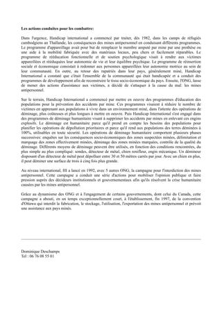 Les actions conduites pour les combattre:

Dans l'urgence, Handicap international a commencé par traiter, dès 1982, dans les camps de réfugiés
cambodgiens an Thaïlande, les conséquences des mines antipersonnel en conduisant différents programmes.
Le programme d'appareillage avait pour but de remplacer le membre amputé par mine par une prothèse ou
une aide à la mobilité fabriquée avec des matériaux locaux, peu chers et facilement réparables. Le
programme de rééducation fonctionnelle et de soutien psychologique visait à rendre aux victimes
appareillées et rééduquées leur autonomie de vie et leur équilibre psychique. Le programme de réinsertion
sociale et économique consistait à redonner aux personnes appareillées leur autonomie motrice au sein de
leur communauté. En outre, au retour des rapatriés dans leur pays, généralement miné, Handicap
International a constaté que c'était l'ensemble de la communauté qui était handicapée et a conduit des
programmes de développement afin de reconstruire le tissu socio-économique du pays. Ensuite, l'ONG, lasse
de mener des actions d'assistance aux victimes, a décidé de s'attaquer à la cause du mal: les mines
antipersonnel.

Sur le terrain, Handicap International a commencé par mettre en oeuvre des programmes d'éducation des
populations pour la prévention des accidents par mine. Ces programmes visaient à réduire le nombre de
victimes en apprenant aux populations à vivre dans un environnement miné, dans l'attente des opérations de
déminage, plus coûteuses et plus longues à mettre en oeuvre. Puis Handicap International s'est engagé dans
des programmes de déminage humanitaire visant à supprimer les accidents par mines en enlevant ces engins
explosifs. Le déminage est humanitaire parce qu'il prend en compte les besoins des populations pour
planifier les opérations de dépollution prioritaires et parce qu'il rend aux populations des terres déminées à
100%, utilisables en toute sécurité. Les opérations de déminage humanitaire comportent plusieurs phases
successives: enquêtes sur les conséquences socio-économiques des zones suspectées minées, délimitation et
marquage des zones effectivement minées, déminage des zones minées marquées, contrôle de la qualité du
déminage. Différents moyens de déminage peuvent être utilisés, en fonction des conditions rencontrées, du
plus simple au plus compliqué: sondes, détecteur de métal, chien renifleur, engin mécanique. Un démineur
disposant d'un détecteur de métal peut dépolluer entre 30 et 50 mètres carrés par jour. Avec un chien en plus,
il peut déminer une surface de trois à cinq fois plus grande.

Au niveau international, HI a lancé en 1992, avec 5 autres ONG, la campagne pour l'interdiction des mines
antipersonnel. Cette campagne a conduit une série d'actions pour mobiliser l'opinion publique et faire
pression auprès des décideurs institutionnels et gouvernementaux afin qu'ils résolvent la crise humanitaire
causées par les mines antipersonnel.

Grâce au dynamisme des ONG et à l'engagement de certains gouvernements, dont celui du Canada, cette
campagne a abouti, en un temps exceptionnellement court, à l'établissement, fin 1997, de la convention
d'Ottawa qui interdit la fabrication, le stockage, l'utilisation, l'exportation des mines antipersonnel et prévoit
une assistance aux pays minés.




Dominique Deschamps
Tel : 06 76 08 55 01
 