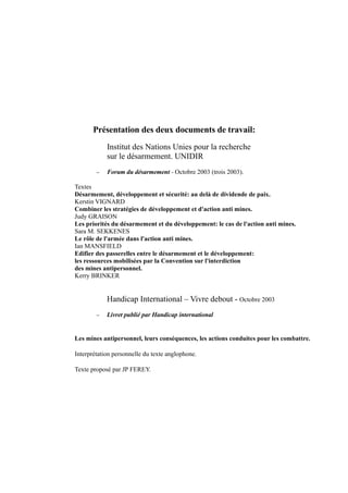 Présentation des deux documents de travail:
            Institut des Nations Unies pour la recherche
            sur le désarmement. UNIDIR
        −   Forum du désarmement - Octobre 2003 (trois 2003).

Textes
Désarmement, développement et sécurité: au delà de dividende de paix.
Kerstin VIGNARD
Combiner les stratégies de développement et d'action anti mines.
Judy GRAISON
Les priorités du désarmement et du développement: le cas de l'action anti mines.
Sara M. SEKKENES
Le rôle de l'armée dans l'action anti mines.
Ian MANSFIELD
Edifier des passerelles entre le désarmement et le développement:
les ressources mobilisées par la Convention sur l'interdiction
des mines antipersonnel.
Kerry BRINKER


            Handicap International – Vivre debout - Octobre 2003
        −   Livret publié par Handicap international


Les mines antipersonnel, leurs conséquences, les actions conduites pour les combattre.

Interprétation personnelle du texte anglophone.

Texte proposé par JP FEREY.
 