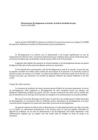 Désarmement, développement et sécurité: au delà de dividende de paix.
                Kerstin VIGNARD




        Auteur: Kerstin VIGNARD est rédactrice en chef du Forum du désarmement et se charge à l'UNIDIR
des questions d'éducation en matière de désarmement et de non-prolifération.




         Le développement et sa relation avec le désarmement a été évoqué régulièrement au sein de
l'organisation des Nations Unies. L'armement important des pays impliqués dans la guerre froide faisait peur,
et l'on pouvait espérer que ces dividendes seraient ensuite utilisés à des fins pacifiques.

       L'approche plus globale des questions de sécurité humaine et de développement humain ont permis
de dépasser l'idée que ces deux postes de dépense seraient en concurrence.

         Si l'on identifie deux communautés, celle du développement et celle de la sécurité, on peut dire que
la première considère les conflits armés comme des provocateurs de la pauvreté et la deuxième ressent la
pauvreté comme une menace à la sécurité. La relation entre défense et protection sociale est en fait liée à la
situation d'un pays, pas seulement à un transfert de dépenses militaires qui seraient réaffectées à des fins
civiles.


L'aspect des mines terrestres:

         Le traitement du problème des mines terrestres permet d'établir de nouveaux partenariats en faveur
du développement. Elles empêchent le développement car elles interdisent l'accès aux champs, aux
habitations abandonnées pendant une guerre, font des victimes et détruisent des biens tout en coutant cher
pour la réinsertion ou les soins qui sont trop rares, les transports et la communication ne sont plus possibles.

       Bien que le travail de déminage soit très long il ne peut être une condition pour le début des projets
de développement. La concertation entre les différents acteurs, humanitaire, de développement et les pays
concernés permet d'organiser les actions anti mines dans le processus de développement.

        On pourrait repenser la relation entre le désarmement et le développement grâce aux idées nouvelles
et à la réalité. La communauté internationale et des Nations Unies ne sont pas capables d'atteindre les
objectifs du millénaire car les rôles du désarmement et du développement sont traités séparément. Cette
différenciation implique que ces aspects sont mal insérés dans les budgets en terme de temps et de
ressources.
 
