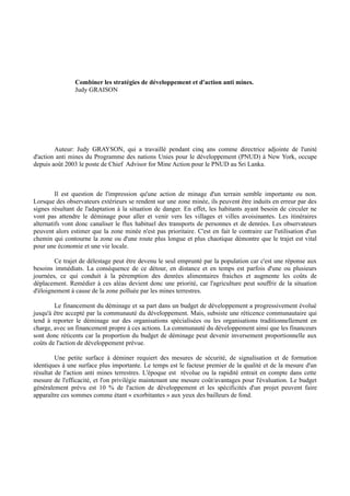 Combiner les stratégies de développement et d'action anti mines.
                Judy GRAISON




        Auteur: Judy GRAYSON, qui a travaillé pendant cinq ans comme directrice adjointe de l'unité
d'action anti mines du Programme des nations Unies pour le développement (PNUD) à New York, occupe
depuis août 2003 le poste de Chief Advisor for Mine Action pour le PNUD au Sri Lanka.



         Il est question de l'impression qu'une action de minage d'un terrain semble importante ou non.
Lorsque des observateurs extérieurs se rendent sur une zone minée, ils peuvent être induits en erreur par des
signes résultant de l'adaptation à la situation de danger. En effet, les habitants ayant besoin de circuler ne
vont pas attendre le déminage pour aller et venir vers les villages et villes avoisinantes. Les itinéraires
alternatifs vont donc canaliser le flux habituel des transports de personnes et de denrées. Les observateurs
peuvent alors estimer que la zone minée n'est pas prioritaire. C'est en fait le contraire car l'utilisation d'un
chemin qui contourne la zone ou d'une route plus longue et plus chaotique démontre que le trajet est vital
pour une économie et une vie locale.

        Ce trajet de délestage peut être devenu le seul emprunté par la population car c'est une réponse aux
besoins immédiats. La conséquence de ce détour, en distance et en temps est parfois d'une ou plusieurs
journées, ce qui conduit à la péremption des denrées alimentaires fraiches et augmente les coûts de
déplacement. Remédier à ces aléas devient donc une priorité, car l'agriculture peut souffrir de la situation
d'éloignement à cause de la zone polluée par les mines terrestres.

        Le financement du déminage et sa part dans un budget de développement a progressivement évolué
jusqu'à être accepté par la communauté du développement. Mais, subsiste une réticence communautaire qui
tend à reporter le déminage sur des organisations spécialisées ou les organisations traditionnellement en
charge, avec un financement propre à ces actions. La communauté du développement ainsi que les financeurs
sont donc réticents car la proportion du budget de déminage peut devenir inversement proportionnelle aux
coûts de l'action de développement prévue.

         Une petite surface à déminer requiert des mesures de sécurité, de signalisation et de formation
identiques à une surface plus importante. Le temps est le facteur premier de la qualité et de la mesure d'un
résultat de l'action anti mines terrestres. L'époque est révolue ou la rapidité entrait en compte dans cette
mesure de l'efficacité, et l'on privilégie maintenant une mesure coût/avantages pour l'évaluation. Le budget
généralement prévu est 10 % de l'action de développement et les spécificités d'un projet peuvent faire
apparaître ces sommes comme étant « exorbitantes » aux yeux des bailleurs de fond.
 