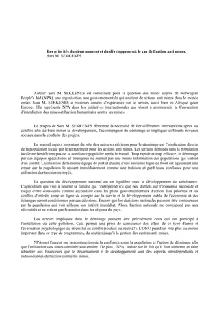 Les priorités du désarmement et du développement: le cas de l'action anti mines.
                Sara M. SEKKENES




         Auteur: Sara M. SEKKENES est conseillère pour la question des mines auprès de Norwegian
People's Aid (NPA), une organisation non gouvernementale qui soutient de actions anti mines dans le monde
entier. Sara M. SEKKENES a plusieurs années d'expérience sur le terrain, aussi bien en Afrique qu'en
Europe. Elle représente NPA dans les initiatives internationales qui visent à promouvoir la Convention
d'interdiction des mines et l'action humanitaire contre les mines.


         Le propos de Sara M. SEKKENES démontre la nécessité de lier différentes interventions après les
conflits afin de bien initier le développement, l'accompagner du déminage et impliquer différents niveaux
sociaux dans la conduite des projets.

         Le second aspect important du rôle des acteurs extérieurs pour le déminage est l'implication directe
de la population locale par le recrutement pour les actions anti mines. Les terrains déminés sans la population
locale ne bénéficient pas de la confiance populaire après le travail. Trop rapide et trop efficace, le déminage
par des équipes spécialisées et étrangères ne permet pas une bonne information des populations qui sortent
d'un conflit. L'utilisation de la même équipe de part et d'autre d'une ancienne ligne de front est également une
erreur car la population le ressent immédiatement comme une trahison et perd toute confiance pour une
utilisation des terrains nettoyés.

         La question du développement national est en équilibre avec le développement de subsistance.
L'agriculture qui vise à nourrir la famille qui l'entreprend n'a que peu d'effets sur l'économie nationale et
risque d'être considérée comme secondaire dans les plans gouvernementaux d'action. Les priorités et les
conflits d'intérêts entre en ligne de compte car la survie et le développement stable de l'économie et des
échanges seront conditionnés par ces décisions. Encore que les décisions nationales puissent être contournées
par la population qui voit ailleurs son intérêt immédiat. Alors, l'action nationale ne correspond pas aux
nécessités et ne retient pas le soutien dans les régions du pays.

          Les acteurs impliqués dans le déminage peuvent être précisément ceux qui ont participé à
l'installation de cette pollution. Cela permet une prise de conscience des effets de ce type d'arme et
l'évacuation psychologique du stress lié au conflit (souhait ou réalité?). L'ONU prend un rôle plus ou moins
important dans ce type de programmes, du soutien jusqu'à la gestion des centres anti mines.

         NPA met l'accent sur la construction de la confiance entre la population et l'action de déminage afin
que l'utilisation des zones déminée soit entière. De plus, NPA insiste sur le fait qu'il faut admettre et faire
admettre aux financeurs que le désarmement et le développement sont des aspects interdépendants et
indissociables de l'action contre les mines.
 