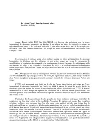 Le rôle de l'armée dans l'action anti mines
                Ian MANSFIELD




         Auteur: Depuis juillet 2002, Ian MANSFIELD est directeur des opérations pour le centre
International de déminage humanitaire de Genève. Il est chargé de toutes les activités techniques et
opérationnelles du centre et des projets de recherche. Il a été Mine Action leader au PNUD, et auparavant
officier de Génie dans l'Armée australienne. Il a occupé des postes de commandement en Australie avant
d'intégrer l'ONU.



         Il est question du distingo entre action militaire contre les mines et l'apparition du déminage
humanitaire. Le déminage par des militaires est une action longue qui inclue les campagnes de
sensibilisation, la localisation des mines et la prise en charge des victimes. L'avantage des militaires est qu'ils
sont habitués aux mines et aux explosifs. La destruction des stocks et la mobilisation contre l'utilisation des
mines antipersonnel font partie de l'action anti mines ainsi que la recherche et le traitement des munitions
non-explosées.

        Des ONG spécialisées dans le déminage sont apparues aux niveaux international et local. Même si
des états ont de bonnes capacités pour l'action anti mines, les organisations de l'ONU, de la banque mondiale
et de l'Union européenne et des gouvernements donateurs tiennent des politiques réticentes à l'action anti
mines.

         L'ONU avait commandé une étude sur le rôle de l'armée dans l'action anti mines au Centre
International de déminage humanitaire de Genève en 1994. Il expose les rôles des armées locales et
extérieures pour ces actions. Le bureau de coordination des affaires humanitaires de l'ONU, le Comité
International de la Croix Rouge ont organisé une conférence sur le rôle des armées ayant conduit à des
directives précises. Elles concernent l'utilisation de capacités militaires, la relation avec les états demandeurs
et la société civile.

         L'utilisation des forces militaires locales et celle des forces militaires extérieures font l'objet de
conclusions sur leur intervention et les modalités d'exécution des actions anti mines. Les conseillers
techniques militaires sont reconnus dans leur rôle mais voient celui-ci atteindre des limites dans la
participation efficace aux opérations et à la formation au déminage qui peut être réalisé par des équivalents
civils locaux. Les accords de paix sont valorisés et la coordination civile est priée de prendre en charge
l'aspect anti mines d'une situation de retour à la normale. Toutefois, il est signalé que l'effort anti mine et le
soutien aux forces armées locales comporte un risque de renforcer leur capacité de combat par l'apport de
matériel qui n'est pas, au départ, destiné à combattre. L'utilisation de personnel militaire démobilisé présente
des avantages car celui-ci est habitué à travailler avec discipline, et pour le maniement des explosifs. La
mixité avec du personnel civil est également un moyen d'assurer la réinsertion alors que le travail itinérant
des démineurs risque de rendre difficile la construction d'une vie familiale stable.
 