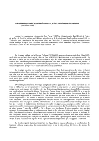 Les mines antipersonnel, leurs conséquences, les actions conduites pour les combattre.
               Jean-Pierre FEREY




         Auteur: Le rédacteur de cet opuscule, Jean Pierre FEREY, a été gestionnaire d'un Hôpital de l'ordre
de Malte à la frontière afghane au Pakistan, administrateur de la mission de Handicap International (HI) en
Thaïlande, puis coordinateur du programme mines au Cambodge. Il a ensuite collaboré au département
mines, au siège de Lyon, puis à celui de Handicap International Suisse à Genève. Auparavant, il avait été
officier de l'Armée de l'Air puis ingénieur chez Thomson CSF.




         Le livret est préfacé par le Docteur Philippe CHABASSE, alors co-directeur général de HI en 2003,
par le directeur de la section belge de HI et par Paul VERMEULEN directeur de la section suisse de HI.. Ils
décrivent la réalité qui touche enfin chacun de nous au sujet des mines antipersonnel qui frappent au hasard
dans les pays sortant des guerres alors que nous pouvons, chez nous, courir sans risque dans nos jardins. Le
livret est constitué de chapitres très visuels et conçu pour donner le maximum d'informations à propos des
mines antipersonnel quelque soit le niveau de connaissance des lecteurs.

         Le livret est constitué par trois chapitres et une annexe. Il est dédié aux victimes des mines et illustré
par deux déclarations: l'une, provenant d'un angolais, explique que chaque angolais sais qu'il y a quelque part
une mine avec son nom inscrit dessus et que chacun essaye de retarder le plus possible la rencontre. L'autre,
d'un cambodgien, explique que le chef de famille était mort en tant qu'homme lors de l'explosion d'une mine
car il n'était plus capable de nourrir sa famille. Et depuis qu'il était ainsi mort symboliquement, sa famille
mourrait également.

         Devant le grand nombre d'ouvrages compliqués et très spécialisés il me semble important que ce
livret ai été basé sur une présentation très visuelle, accessible à un large public. Les textes traitant des mines
antipersonnel sont souvent très pénibles à lire car ils contiennent des descriptions et des chiffres qui portent
une grande charge émotionnelle. Quand j'ai rencontré l'auteur de ce livret, Jean Pierre FEREY, je ne savais
pas qu'il avait conçu ce document. Il était dans les locaux parisiens d'Handicap International lors de la
préparation de la pyramide de chaussures 2007. C'est à ce moment que nous avons parlé de la lutte contre les
mines antipersonnel. C'est surtout le nouveau mouvement contre les armes à sous-munition qui a permis
notre rencontre. Le sujet des mines antipersonnel est venu ensuite, car c'est le problème auquel nous avons
été confronté dans des pays où les ONG interviennent. Lui en tant que coordinateur de déminage, et moi en
tant que volontaire de médecins sans frontières avons vu les conséquences de ces engins pour les victimes ais
également pour les communautés, leur économie et leur environnement. La Bosnie Herzégovine était jonché
de mines lorsque j'y suis allé en 1997, et j'ai vu de mes yeux les champs de mines signalisés alors que des
accidents de mines avaient lieu en plein centre de Sarajevo. La mine que j'ai trouvé dans un petit Hôpital
objet d'une évaluation dans un village bosniaque m'avait particulièrement marqué et surtout la tendance de
mes collègues à prendre cette découverte à la légère. Il n'y avait pas eu d'accident, mais nous avons compris
ensuite que nous avions passé un signal de 'DANGER MINES' sans y prendre garde. Deux morceaux de bois
étaient en effet croisés devant la porte et ceci signalait la mine antipersonnel que j'ai apperçu à l'intérieur.

        Le livret me paraît également important car il peut être un support efficace de la sensibilisation de
l'opinion publique au problème des mines antipersonnel et sur la nécessité de développer des projets de
déminage.
 