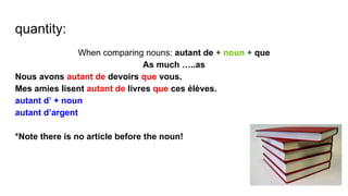 quantity:
When comparing nouns: autant de + noun + que
As much …..as
Nous avons autant de devoirs que vous.
Mes amies lisent autant de livres que ces élèves.
autant d’ + noun
autant d’argent
*Note there is no article before the noun!
 