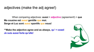 adjectives (make the adj agree!)
When comparing adjectives: aussi + adjective (agreement!) + que
Ma cousine est aussi gentille que moi.
Serge et Luc sont aussi sportifs que nous!
**Make the adjective agree and as always, qu’ + vowel
Je suis aussi forte qu’elle!
 