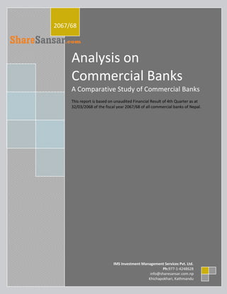 2011
2067/68




     Analysis on
     Commercial Banks
     A Comparative Study of Commercial Banks
     This report is based on unaudited Financial Result of 4th Quarter as at
     32/03/2068 of the fiscal year 2067/68 of all commercial banks of Nepal.




                            IMS Investment Management Services Pvt. Ltd.
                                                     Ph:977-1-4248628
                                               info@sharesansar.com.np
                                              Khichapokhari, Kathmandu
 