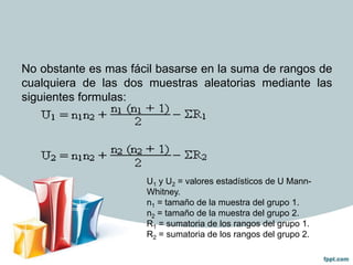 No obstante es mas fácil basarse en la suma de rangos de
cualquiera de las dos muestras aleatorias mediante las
siguientes formulas:

U1 y U2 = valores estadísticos de U MannWhitney.
n1 = tamaño de la muestra del grupo 1.
n2 = tamaño de la muestra del grupo 2.
R1 = sumatoria de los rangos del grupo 1.
R2 = sumatoria de los rangos del grupo 2.

 