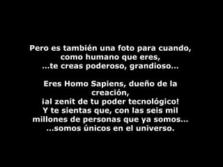 Pero es también una foto para cuando, como humano que eres, … te creas poderoso, grandioso… Eres Homo Sapiens, dueño de la creación, ¡al zenit de tu poder tecnológico! Y te sientas que, con las seis mil millones de personas que ya somos… … somos únicos en el universo. 